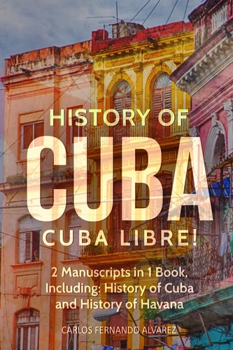 History of Cuba Cuba Libre! 2 Manuscripts in 1 Book, Including: History of Cuba and History of Havana