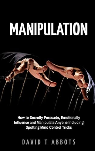Manipulation How to Secretly Persuade, Emotionally Influence and Manipulate Anyone Including Spotting Mind Control Tricks