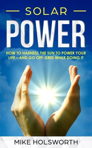 Solar Power How to Harness the Sun to Power Your Life - And Go Off-Grid While Doing It