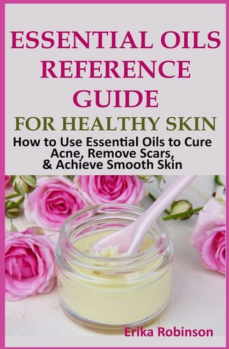 Essential Oils Reference Guide for Healthy Skin How to Use Essential Oils to Cure Acne, Remove Scars, Achieve Smooth Skin
