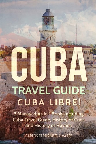Cuba Travel Guide Cuba Libre! 3 Manuscripts in 1 Book, Including: Cuba Travel Guide, History of Cuba and History of Havana