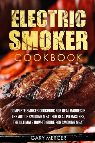 Electric Smoker Cookbook Complete Smoker Cookbook For Real Barbecue, The Art Of Smoking Meat For Real Pitmasters, The Ultimate How-To Guide For Smoking Meat