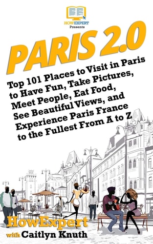 Paris 2.0 Top 101 Places to Visit in Paris to Have Fun, Take Pictures, Meet People, Eat Food, See Beautiful Views, and Experience Paris France to the Fullest From A to Z