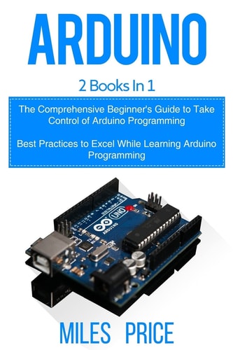 Arduino 2 Books in 1: The Comprehensive Beginner's Guide to Take Control of Arduino Programming & Best Practices to Excel While Learning Arduino Programming