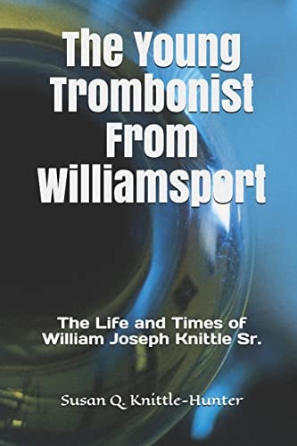 The Young Trombonist from Williamsport The Life and Times of William Joseph Knittle Sr.