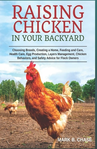 Raising Chickens in Your Backyard Choosing Breeds, Creating a Home, Feeding and Care, Health Care, Egg Production, Layers Management, Chicken Behaviors, and Safety Advice for Flock Owners