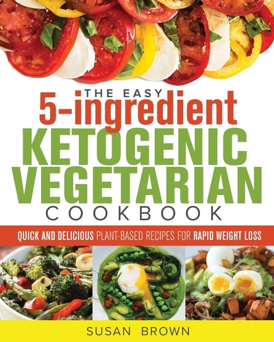 The Easy 5-Ingredient Ketogenic Vegetarian Cookbook Quick and Delicious Plant-Based Recipes for Rapid Weight Loss