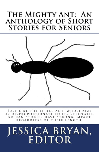 The Mighty Ant An Anthology of Short Stories for Seniors: Just Like the Little Ant, Whose Size is Disproportionate to Its Strength, So Can Stories Have Strong Impact Regardless of Their Length.