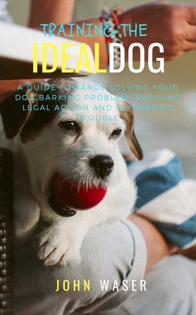 Training the Ideal Dog: A Guide Towards Solving Your Dog Barking Problem: Avoiding Legal Action and Neighbors Trouble