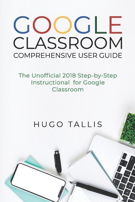 Google Classroom Comprehensive User Guide: The Unofficial 2018 Step-by-Step Instructional for Google Classroom