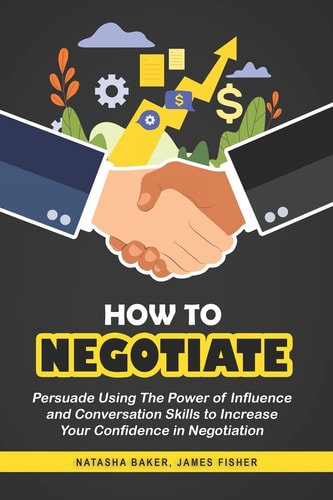 How To Negotiate Persuade Using The Power of Influence and Conversation Skills to Increase Your Confidence in Negotiation