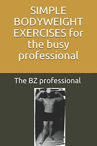 Simple Bodyweight Exercises for the Busy Professional The Uncomplicated and Efficient Way to Achieve Fitness and Health Whilst Balancing a Busy Schedule