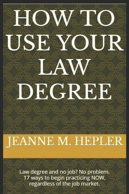 How To Use Your Law Degree: Law degree and no job? No problem. 17 ways to begin practicing NOW, regardless of the job market.