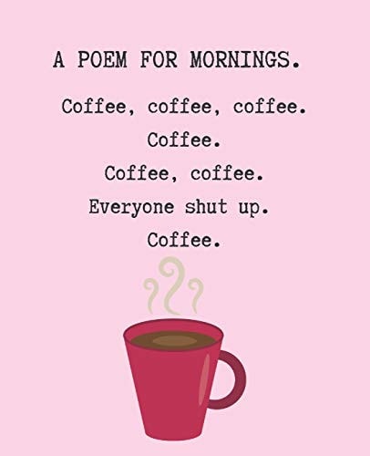 A Poem for Mornings. Coffee, Coffee, Coffee. Coffee. Coffee. Coffee. Everyone Shut Up. Coffee.