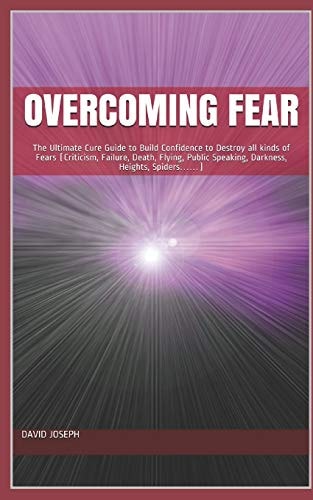 Overcoming Fear The Ultimate Cure Guide to Build Confidence to Destroy All Kinds of Fears (Criticism, Failure, Death, Flying, Public Speaking, Darkness, Heights, Spiders... ... )