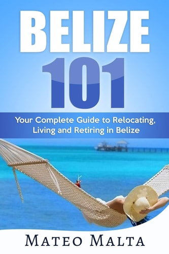 Belize 101 Your Complete Guide to Relocating, Living and Retiring in Belize