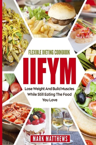 IIFYM and Flexible Dieting Cookbook Lose Weight and Build Muscles While Still Eating the Food You Love (Macro Diet)