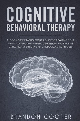 Cognitive Behavioral Therapy The Complete Psychologist's Guide to Rewiring Your Brain - Overcome Anxiety, Depression and Phobias Using Highly Effective Psychological Techniques
