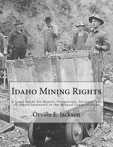 Idaho Mining Rights A Legal Guide for Miners, Prospectors, Investors and All Others Interested in the Mineral Lands of Idaho