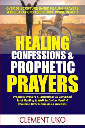 Healing Confessions and Prophetic Prayers Prophetic Prayers and Instructions to Command Total Healing and Walk in Divine Health and Dominion Over Sicknesses and Diseases