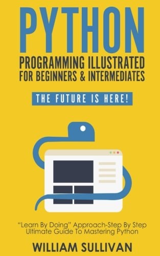 Python Programming Illustrated for Beginners and Intermediates: Learn by Doing Approach-Step by Step Ultimate Guide to Mastering Python: the Future Is Here!