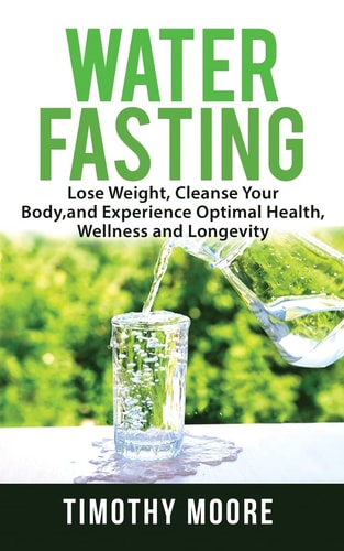 Water Fasting Lose Weight, Cleanse Your Body, and Experience Optimal Health, Wellness and Longevity