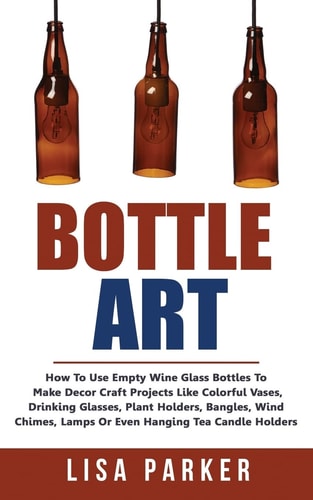 Bottle Art How To Use Empty Wine Glass Bottles To Make Decor Craft Projects Like Colorful Vases, Drinking Glasses, Plant Holders, Bangles, Wind Chimes, Lamps Or Even Hanging Tea Candle Holders