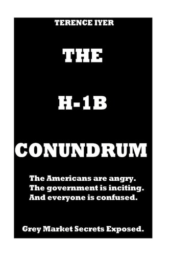 The H-1B Conundrum Dark Secrets of the H-1B Program. the Americans Are Angry. the Government Is Conning and in the End Everyone Is Confused about the Real Truth