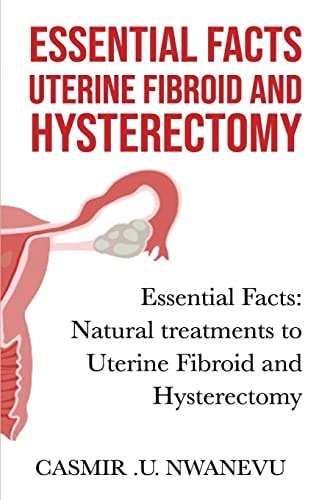 Essential Facts Uterine Fibroid and Hysterectomy Essential Facts: Natural Treatments to Uterine Fibroid and Hysterectomy