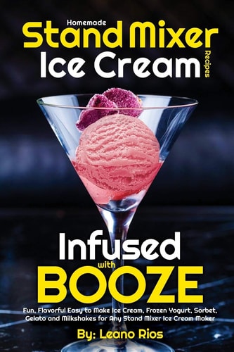 Homemade Stand Mixer Ice Cream Recipes Infused with Booze Fun, Flavorful Easy to Make Ice Cream, Frozen Yogurt, Sorbet, Gelato and Milkshakes for Any Stand Mixer Ice Cream Maker