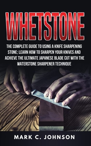 Whetstone The Complete Guide To Using A Knife Sharpening Stone; Learn How To Sharpen Your Knives And Achieve The Ultimate Japanese Blade Cut With The Waterstone Sharpener Technique