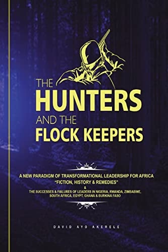 The Hunters and the Flock Keepers A New Paradigm of Transformational Leadership-Fiction, History & Remedies: The Successes & Failures of Leaders in Nigeria, Rwanda, Ghana, Zimbabwe, South Africa, Egypt and Burkina Faso