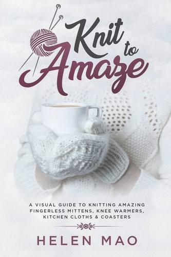 Knit to Amaze A Visual Guide to Knitting Amazing Fingerless Mittens, Knee Warmers, Kitchen Cloths and Coasters