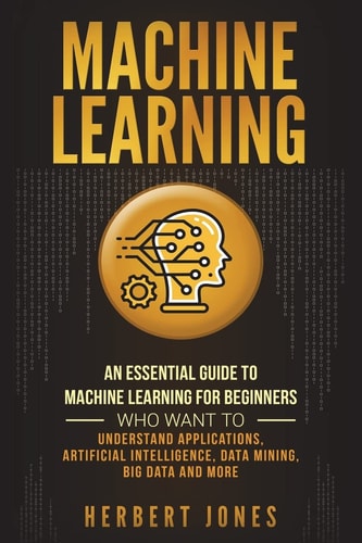 Machine Learning An Essential Guide to Machine Learning for Beginners Who Want to Understand Applications, Artificial Intelligence, Data Mining, Big Data and More