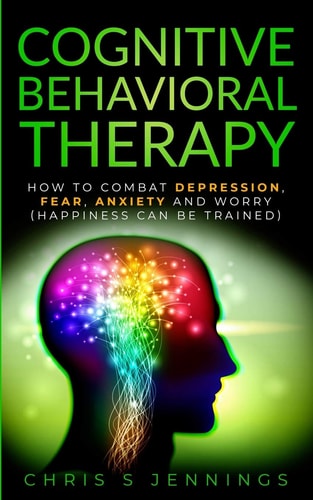 Cognitive Behavioral Therapy How to Combat Depression, Fear, Anxiety and Worry (Happiness Can Be Trained)