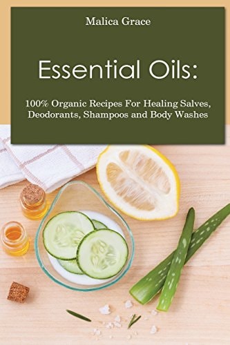Essential Oils 100% Organic Recipes For Healing Salves, Deodorants, Shampoos and Body Washes