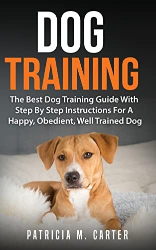 Dog Training The Best Dog Training Guide With Step By Step Instructions For A Happy, Obedient, Well Trained Dog