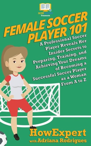 Female Soccer Player 101 A Professional Soccer Player Reveals Her Insider Secrets to Preparing, Training, and Achieving Your Dreams of Becoming a Successful Soccer Player As a Woman from a to Z