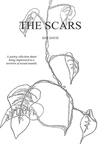 The Scars A Collection of Poetry by Kim Davis Exploring the Devastation of Sexual Assault and the Healing Thereafter.