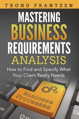 Mastering Business Requirements Analysis How to Find and Specify What Your Client Really Needs