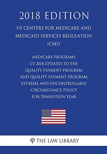 Medicare Programs - CY 2018 Updates to the Quality Payment Program - and Quality Payment Program - Extreme and Uncontrollable Circumstance Policy for Transition Year (US Centers for Medicare and Medicaid Services Regulation) (CMS) (2018 Edition)
