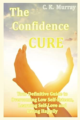 The Confidence Cure Your Definitive Guide to Overcoming Low Self-Esteem, Learning Self-Love and Living Happily