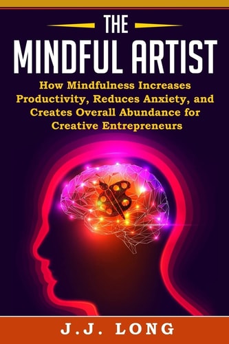 The Mindful Artist How Mindfulness Increases Productivity, Reduces Anxiety, and Creates Overall Abundance for Creative Entrepreneurs