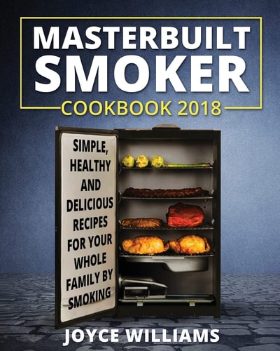Masterbuilt Smoker Cookbook 2018 Simple, Healthy and Delicious Electric Smoker Recipes for Your Whole Family by Smoking Or Grilling