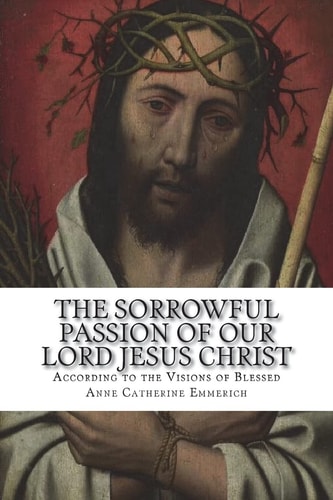 The Sorrowful Passion of Our Lord Jesus Christ From the Visions of Blessed Anne Catherine Emmerich Including an Account of the Resurrection and a Biography of Anne Catherine Emerich