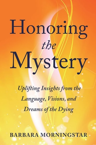 Honoring the Mystery Uplifting Insights from the Language, Visions, and Dreams of the Dying