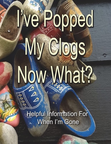 I've Popped My Clogs - Now What? Helpful Information for When I'm Gone
