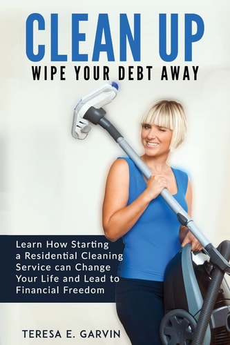 Clean Up - Wipe Your Debt Away Learn How Starting a Residential Cleaning Service Can Change Your Life And Lead To Financial Freedom