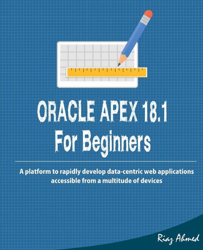 Oracle APEX 18. 1 for Beginners A Platform to Rapidly Develop Data-Centric Web Applications Accessible from a Multitude of Devices
