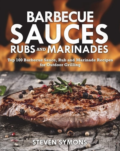 Barbecue Sauces Rubs and Marinades Top 100 Barbecue Sauce, Rub and Marinade Recipes for Outdoor Grilling